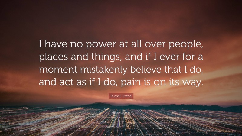 Russell Brand Quote: “I have no power at all over people, places and things, and if I ever for a moment mistakenly believe that I do, and act as if I do, pain is on its way.”