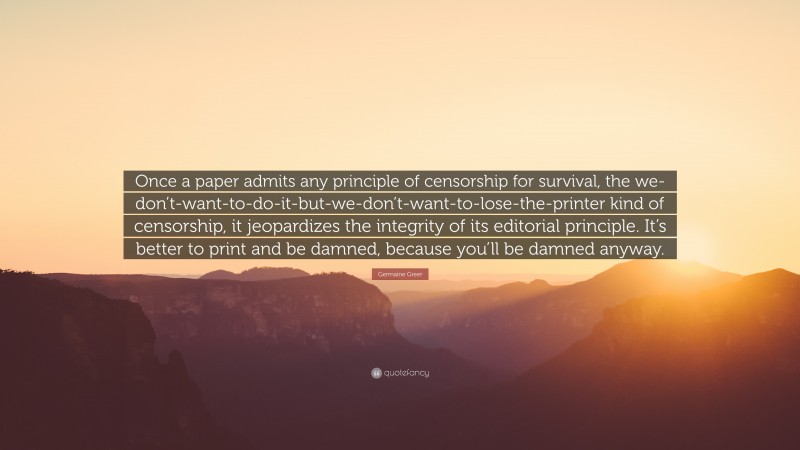 Germaine Greer Quote: “Once a paper admits any principle of censorship for survival, the we-don’t-want-to-do-it-but-we-don’t-want-to-lose-the-printer kind of censorship, it jeopardizes the integrity of its editorial principle. It’s better to print and be damned, because you’ll be damned anyway.”