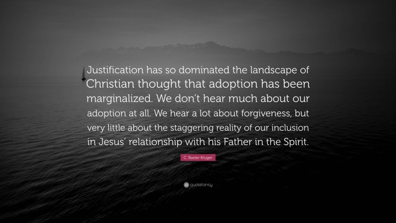 C. Baxter Kruger Quote: “Justification has so dominated the landscape of Christian thought that adoption has been marginalized. We don’t hear much about our adoption at all. We hear a lot about forgiveness, but very little about the staggering reality of our inclusion in Jesus’ relationship with his Father in the Spirit.”