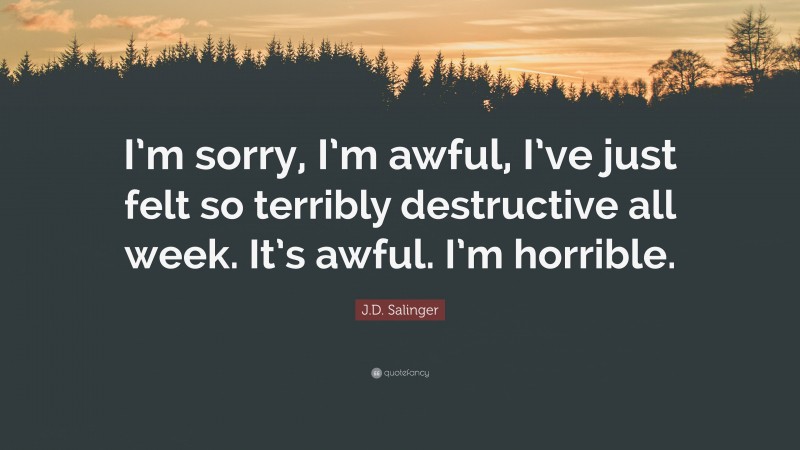 J.D. Salinger Quote: “I’m sorry, I’m awful, I’ve just felt so terribly destructive all week. It’s awful. I’m horrible.”