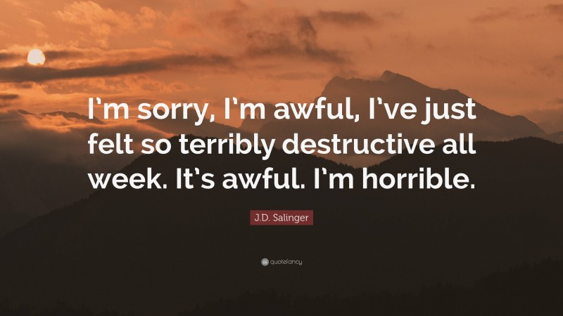 J.D. Salinger Quote: “I’m sorry, I’m awful, I’ve just felt so terribly destructive all week. It’s awful. I’m horrible.”