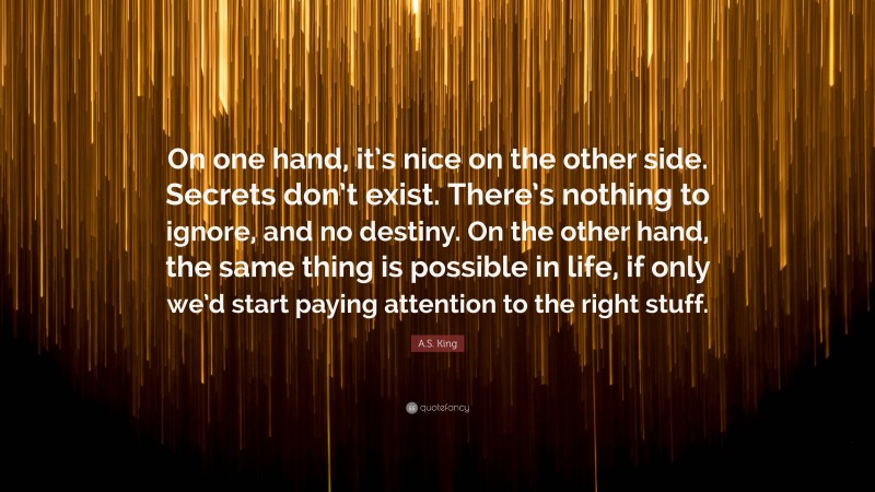 A.S. King Quote: “On one hand, it’s nice on the other side. Secrets don’t exist. There’s nothing to ignore, and no destiny. On the other hand, the same thing is possible in life, if only we’d start paying attention to the right stuff.”