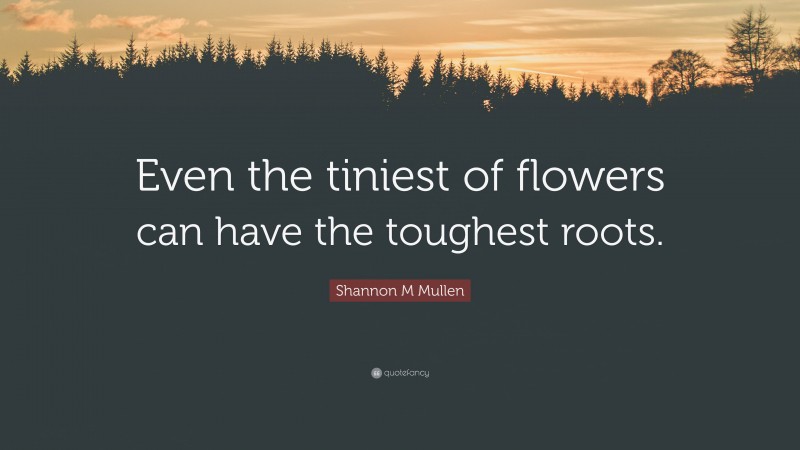 Shannon M Mullen Quote: “Even the tiniest of flowers can have the toughest roots.”