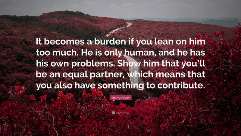 Sherry Argov Quote: “It becomes a burden if you lean on him too much. He is only human, and he has his own problems. Show him that you’ll be an equal partner, which means that you also have something to contribute.”