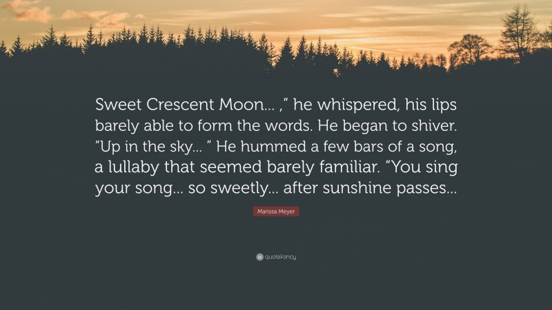 Marissa Meyer Quote: “Sweet Crescent Moon... ,” he whispered, his lips barely able to form the words. He began to shiver. “Up in the sky... ” He hummed a few bars of a song, a lullaby that seemed barely familiar. “You sing your song... so sweetly... after sunshine passes...”