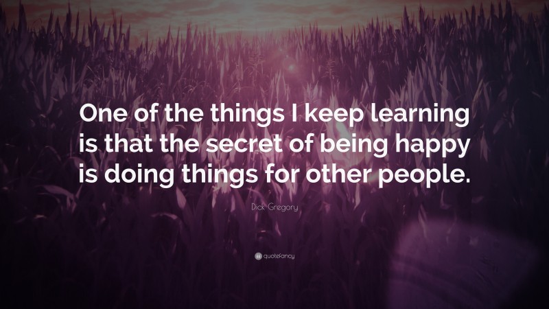 Dick Gregory Quote: “One of the things I keep learning is that the secret of being happy is doing things for other people.”