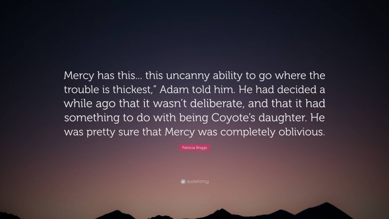 Patricia Briggs Quote: “Mercy has this... this uncanny ability to go where the trouble is thickest,” Adam told him. He had decided a while ago that it wasn’t deliberate, and that it had something to do with being Coyote’s daughter. He was pretty sure that Mercy was completely oblivious.”
