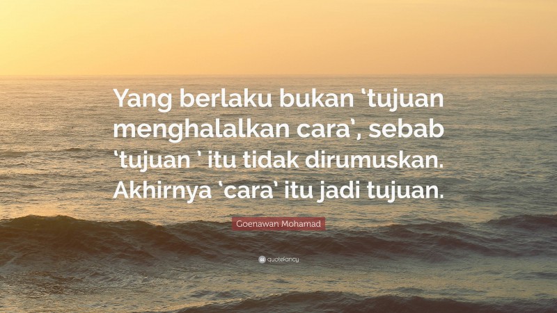 Goenawan Mohamad Quote: “Yang berlaku bukan ‘tujuan menghalalkan cara’, sebab ‘tujuan ’ itu tidak dirumuskan. Akhirnya ‘cara’ itu jadi tujuan.”