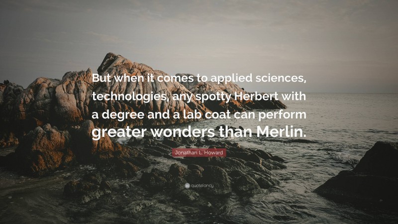 Jonathan L. Howard Quote: “But when it comes to applied sciences, technologies, any spotty Herbert with a degree and a lab coat can perform greater wonders than Merlin.”