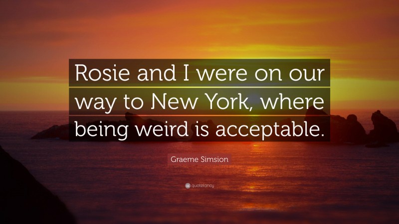 Graeme Simsion Quote: “Rosie and I were on our way to New York, where being weird is acceptable.”