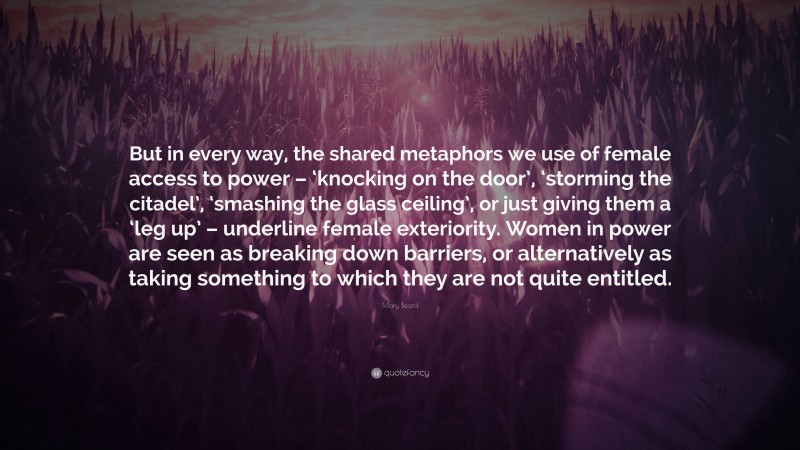 Mary Beard Quote: “But in every way, the shared metaphors we use of female access to power – ‘knocking on the door’, ‘storming the citadel’, ‘smashing the glass ceiling’, or just giving them a ‘leg up’ – underline female exteriority. Women in power are seen as breaking down barriers, or alternatively as taking something to which they are not quite entitled.”