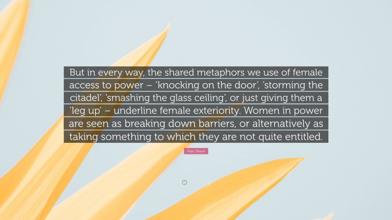 Mary Beard Quote: “But in every way, the shared metaphors we use of female access to power – ‘knocking on the door’, ‘storming the citadel’, ‘smashing the glass ceiling’, or just giving them a ‘leg up’ – underline female exteriority. Women in power are seen as breaking down barriers, or alternatively as taking something to which they are not quite entitled.”