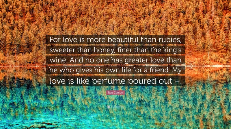 Rae Carson Quote: “For love is more beautiful than rubies, sweeter than honey, finer than the king’s wine. And no one has greater love than he who gives his own life for a friend. My love is like perfume poured out –.”