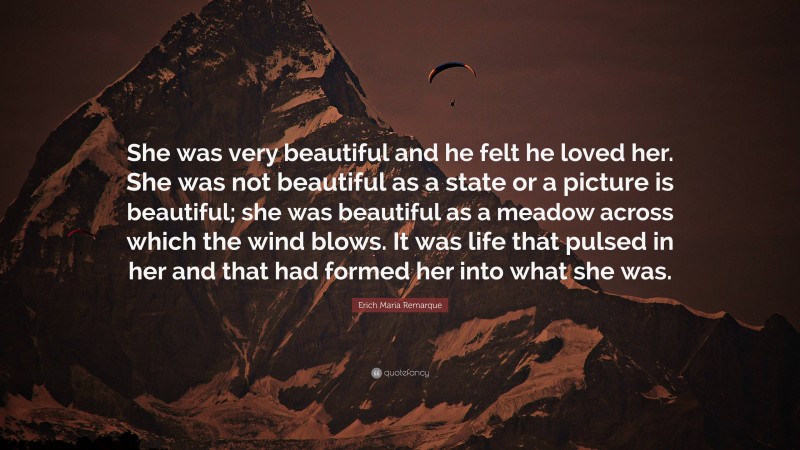 Erich Maria Remarque Quote: “She was very beautiful and he felt he loved her. She was not beautiful as a state or a picture is beautiful; she was beautiful as a meadow across which the wind blows. It was life that pulsed in her and that had formed her into what she was.”