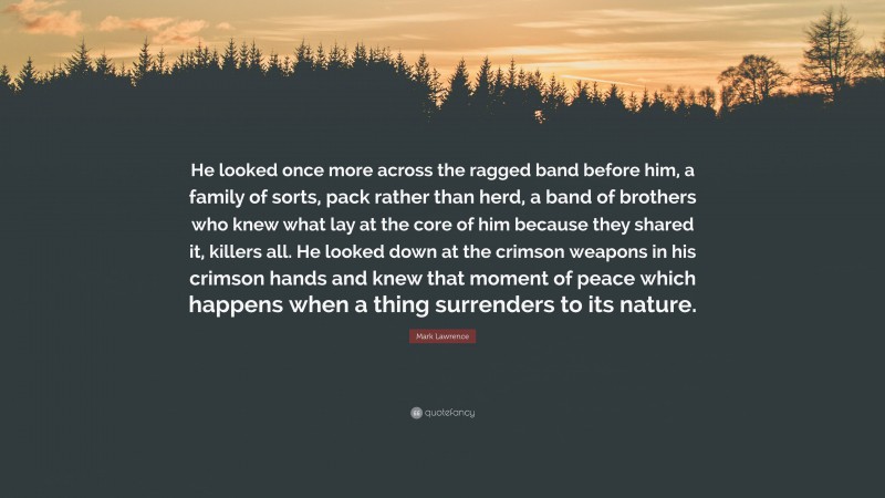 Mark Lawrence Quote: “He looked once more across the ragged band before him, a family of sorts, pack rather than herd, a band of brothers who knew what lay at the core of him because they shared it, killers all. He looked down at the crimson weapons in his crimson hands and knew that moment of peace which happens when a thing surrenders to its nature.”