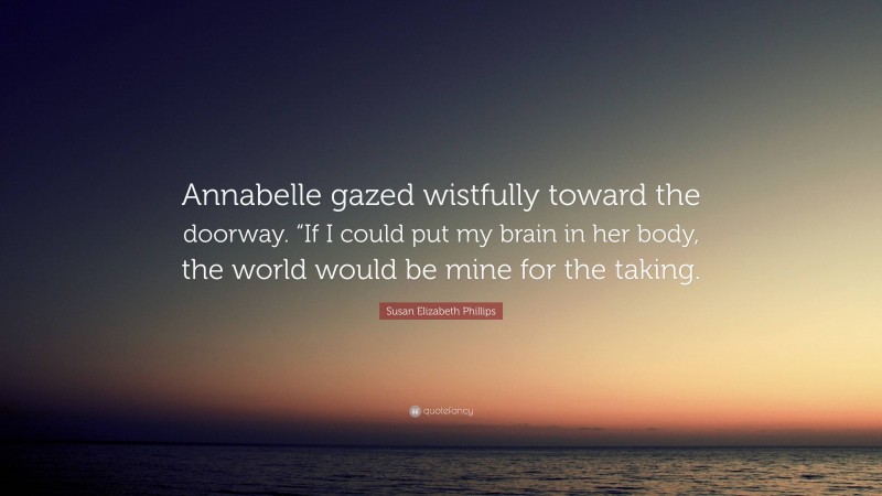 Susan Elizabeth Phillips Quote: “Annabelle gazed wistfully toward the doorway. “If I could put my brain in her body, the world would be mine for the taking.”