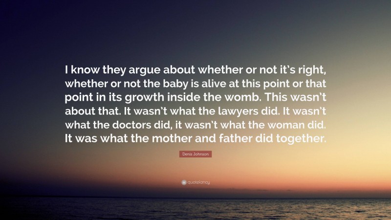 Denis Johnson Quote: “I know they argue about whether or not it’s right, whether or not the baby is alive at this point or that point in its growth inside the womb. This wasn’t about that. It wasn’t what the lawyers did. It wasn’t what the doctors did, it wasn’t what the woman did. It was what the mother and father did together.”