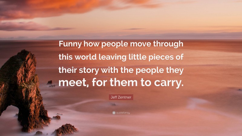 Jeff Zentner Quote: “Funny how people move through this world leaving little pieces of their story with the people they meet, for them to carry.”