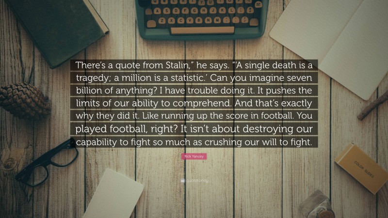 Rick Yancey Quote: “There’s a quote from Stalin,” he says. “‘A single death is a tragedy; a million is a statistic.’ Can you imagine seven billion of anything? I have trouble doing it. It pushes the limits of our ability to comprehend. And that’s exactly why they did it. Like running up the score in football. You played football, right? It isn’t about destroying our capability to fight so much as crushing our will to fight.”