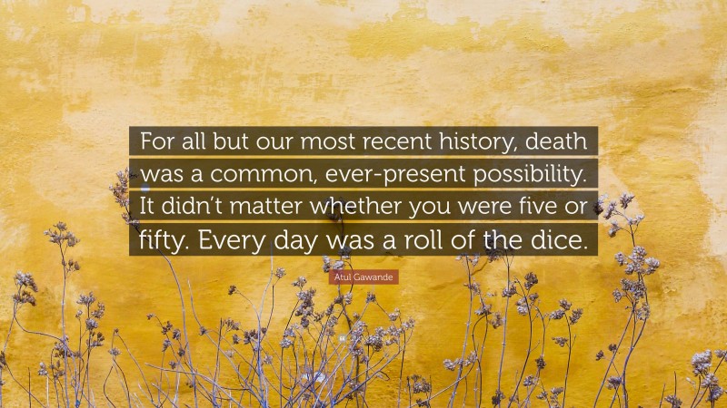 Atul Gawande Quote: “For all but our most recent history, death was a common, ever-present possibility. It didn’t matter whether you were five or fifty. Every day was a roll of the dice.”