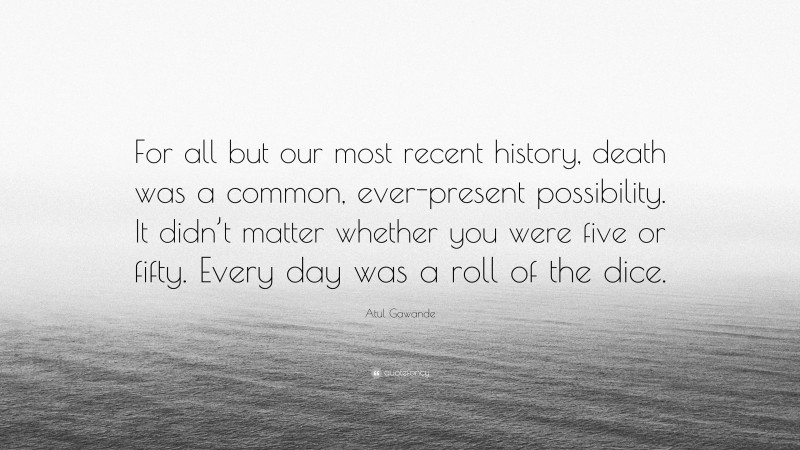 Atul Gawande Quote: “For all but our most recent history, death was a common, ever-present possibility. It didn’t matter whether you were five or fifty. Every day was a roll of the dice.”