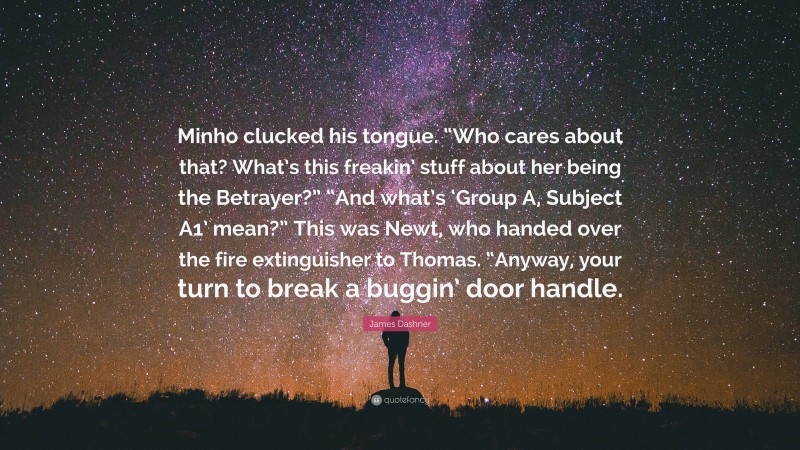 James Dashner Quote: “Minho clucked his tongue. “Who cares about that? What’s this freakin’ stuff about her being the Betrayer?” “And what’s ‘Group A, Subject A1’ mean?” This was Newt, who handed over the fire extinguisher to Thomas. “Anyway, your turn to break a buggin’ door handle.”