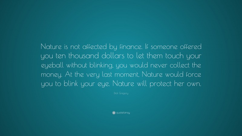 Dick Gregory Quote: “Nature is not affected by finance. If someone offered you ten thousand dollars to let them touch your eyeball without blinking, you would never collect the money. At the very last moment, Nature would force you to blink your eye. Nature will protect her own.”