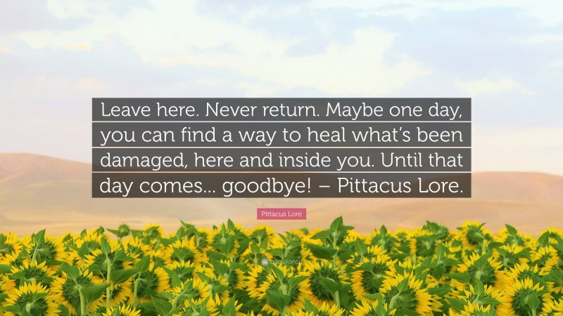 Pittacus Lore Quote: “Leave here. Never return. Maybe one day, you can find a way to heal what’s been damaged, here and inside you. Until that day comes... goodbye! – Pittacus Lore.”