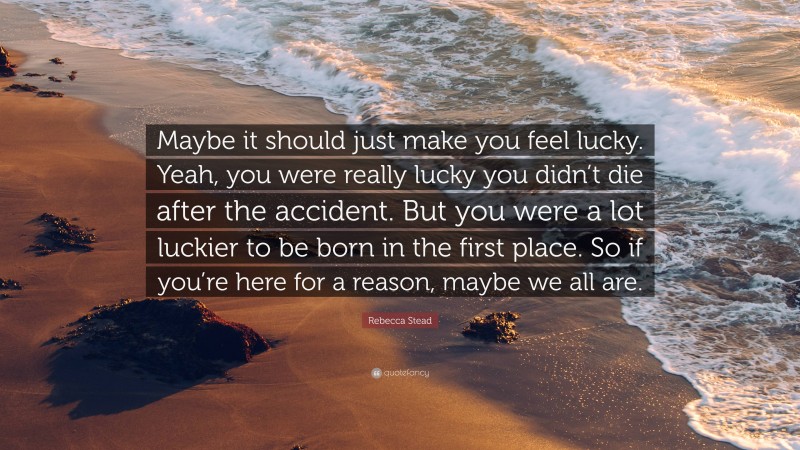 Rebecca Stead Quote: “Maybe it should just make you feel lucky. Yeah, you were really lucky you didn’t die after the accident. But you were a lot luckier to be born in the first place. So if you’re here for a reason, maybe we all are.”