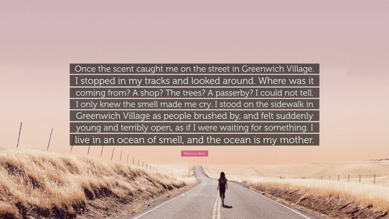 Rebecca Wells Quote: “Once the scent caught me on the street in Greenwich Village. I stopped in my tracks and looked around. Where was it coming from? A shop? The trees? A passerby? I could not tell. I only knew the smell made me cry. I stood on the sidewalk in Greenwich Village as people brushed by, and felt suddenly young and terribly open, as if I were waiting for something. I live in an ocean of smell, and the ocean is my mother.”