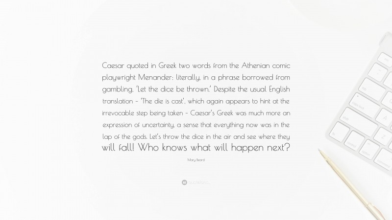 Mary Beard Quote: “Caesar quoted in Greek two words from the Athenian comic playwright Menander: literally, in a phrase borrowed from gambling, ‘Let the dice be thrown.’ Despite the usual English translation – ‘The die is cast’, which again appears to hint at the irrevocable step being taken – Caesar’s Greek was much more an expression of uncertainty, a sense that everything now was in the lap of the gods. Let’s throw the dice in the air and see where they will fall! Who knows what will happen next?”