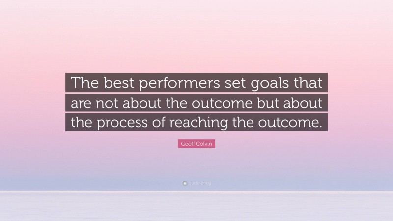 Geoff Colvin Quote: “The best performers set goals that are not about the outcome but about the process of reaching the outcome.”