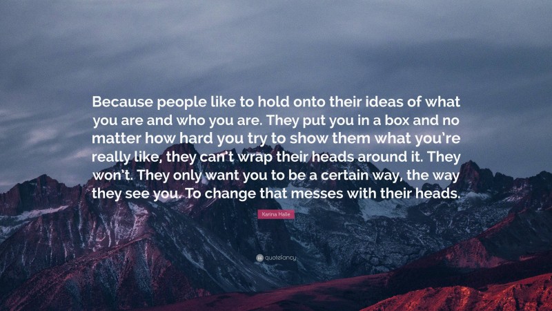 Karina Halle Quote: “Because people like to hold onto their ideas of what you are and who you are. They put you in a box and no matter how hard you try to show them what you’re really like, they can’t wrap their heads around it. They won’t. They only want you to be a certain way, the way they see you. To change that messes with their heads.”