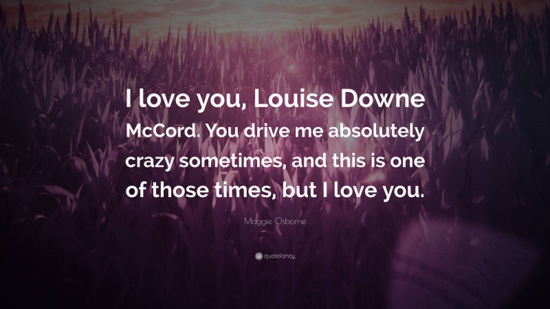 Maggie Osborne Quote: “I love you, Louise Downe McCord. You drive me absolutely crazy sometimes, and this is one of those times, but I love you.”