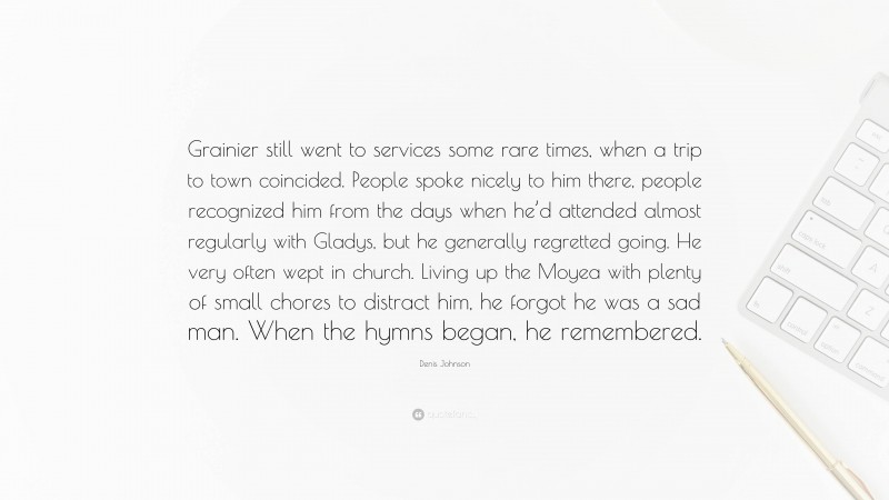 Denis Johnson Quote: “Grainier still went to services some rare times, when a trip to town coincided. People spoke nicely to him there, people recognized him from the days when he’d attended almost regularly with Gladys, but he generally regretted going. He very often wept in church. Living up the Moyea with plenty of small chores to distract him, he forgot he was a sad man. When the hymns began, he remembered.”