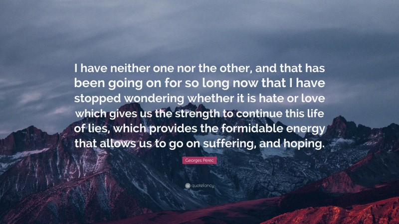 Georges Perec Quote: “I have neither one nor the other, and that has been going on for so long now that I have stopped wondering whether it is hate or love which gives us the strength to continue this life of lies, which provides the formidable energy that allows us to go on suffering, and hoping.”