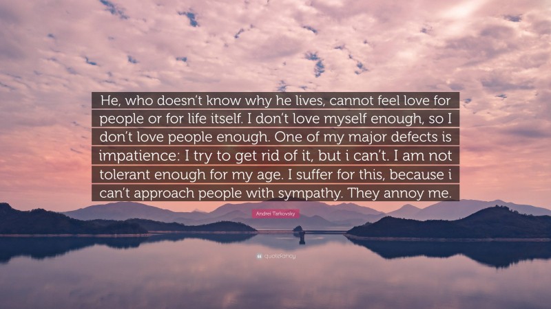 Andrei Tarkovsky Quote: “He, who doesn’t know why he lives, cannot feel love for people or for life itself. I don’t love myself enough, so I don’t love people enough. One of my major defects is impatience: I try to get rid of it, but i can’t. I am not tolerant enough for my age. I suffer for this, because i can’t approach people with sympathy. They annoy me.”