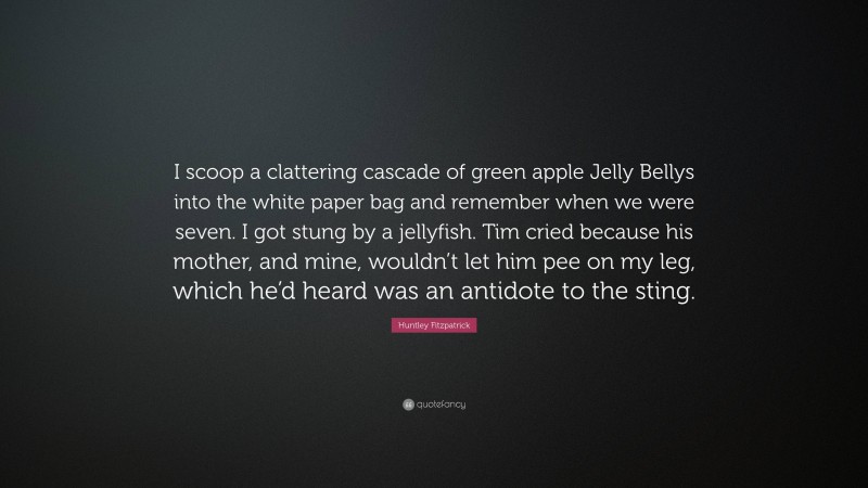 Huntley Fitzpatrick Quote: “I scoop a clattering cascade of green apple Jelly Bellys into the white paper bag and remember when we were seven. I got stung by a jellyfish. Tim cried because his mother, and mine, wouldn’t let him pee on my leg, which he’d heard was an antidote to the sting.”