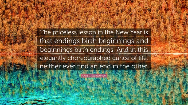 Craig D. Lounsbrough Quote: “The priceless lesson in the New Year is that endings birth beginnings and beginnings birth endings. And in this elegantly choreographed dance of life, neither ever find an end in the other.”