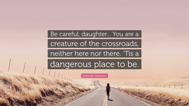 Deborah Harkness Quote: “Be careful, daughter... You are a creature of the crossroads, neither here nor there. ‘Tis a dangerous place to be.”