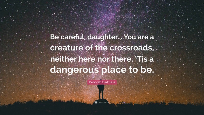 Deborah Harkness Quote: “Be careful, daughter... You are a creature of the crossroads, neither here nor there. ‘Tis a dangerous place to be.”