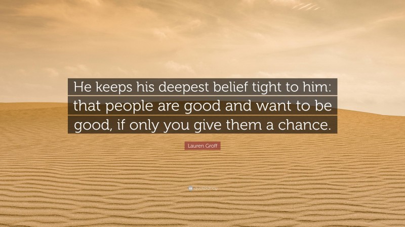 Lauren Groff Quote: “He keeps his deepest belief tight to him: that people are good and want to be good, if only you give them a chance.”