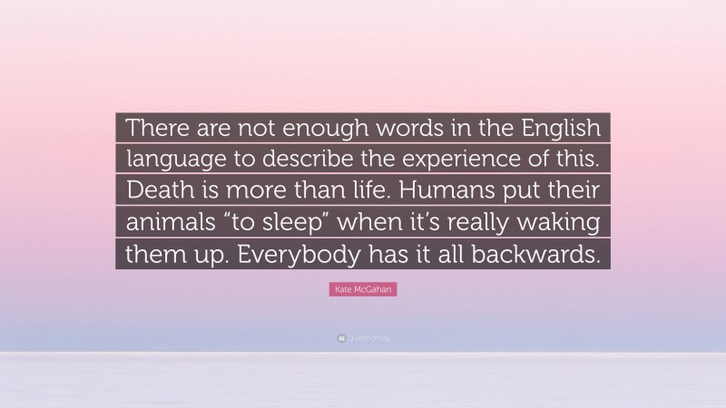 Kate McGahan Quote: “There are not enough words in the English language to describe the experience of this. Death is more than life. Humans put their animals “to sleep” when it’s really waking them up. Everybody has it all backwards.”