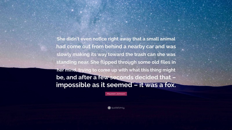 Maureen Johnson Quote: “She didn’t even notice right away that a small animal had come out from behind a nearby car and was slowly making its way toward the trash can she was standing near. She flipped through some old files in her mind, trying to come up with what this thing might be, and after a few seconds decided that – impossible as it seemed – it was a fox.”