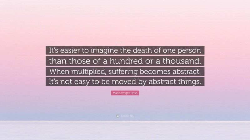 Mario Vargas Llosa Quote: “It’s easier to imagine the death of one person than those of a hundred or a thousand. When multiplied, suffering becomes abstract. It’s not easy to be moved by abstract things.”
