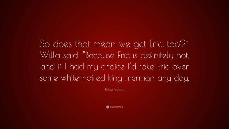 Ridley Pearson Quote: “So does that mean we get Eric, too?” Willa said. “Because Eric is definitely hot, and if I had my choice I’d take Eric over some white-haired king merman any day.”