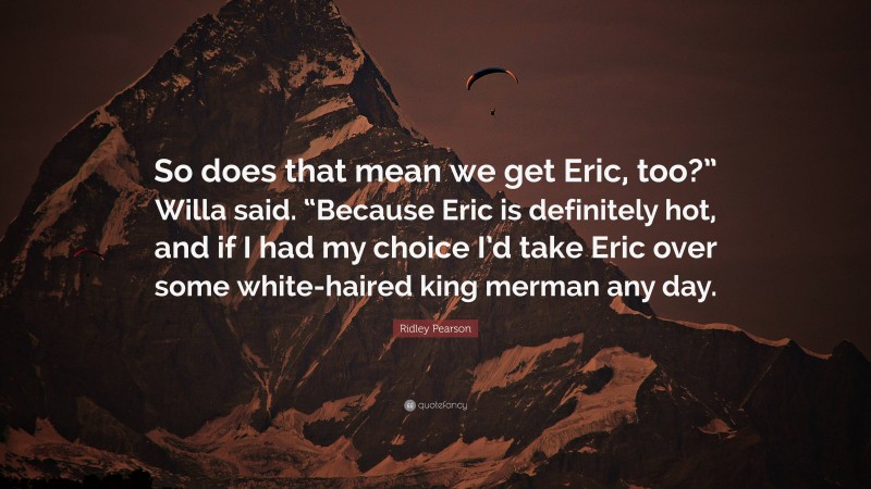 Ridley Pearson Quote: “So does that mean we get Eric, too?” Willa said. “Because Eric is definitely hot, and if I had my choice I’d take Eric over some white-haired king merman any day.”