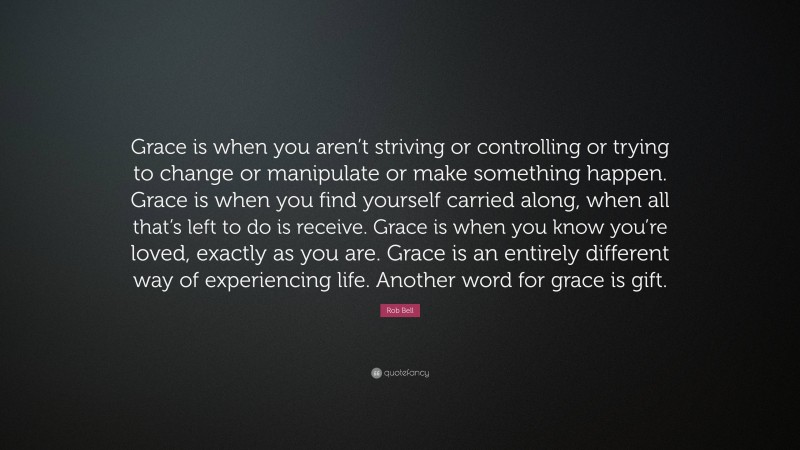 Rob Bell Quote: “Grace is when you aren’t striving or controlling or trying to change or manipulate or make something happen. Grace is when you find yourself carried along, when all that’s left to do is receive. Grace is when you know you’re loved, exactly as you are. Grace is an entirely different way of experiencing life. Another word for grace is gift.”