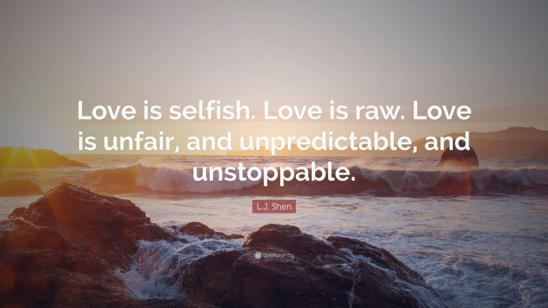 L.J. Shen Quote: “Love is selfish. Love is raw. Love is unfair, and unpredictable, and unstoppable.”
