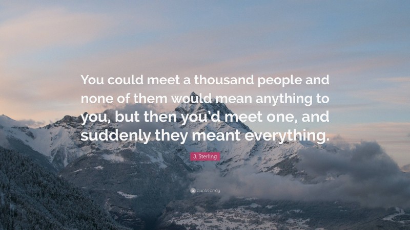 J. Sterling Quote: “You could meet a thousand people and none of them would mean anything to you, but then you’d meet one, and suddenly they meant everything.”